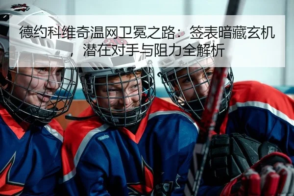 德约科维奇温网卫冕之路：签表暗藏玄机，潜在对手与阻力全解析