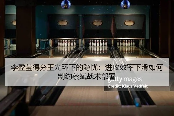 李盈莹得分王光环下的隐忧：进攻效率下滑如何制约蔡斌战术部署